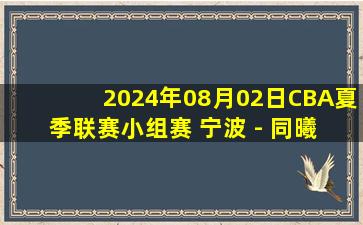 2024年08月02日CBA夏季联赛小组赛 宁波 - 同曦 全场录像